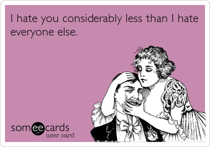 I hate you considerably less than I hate
everyone else.