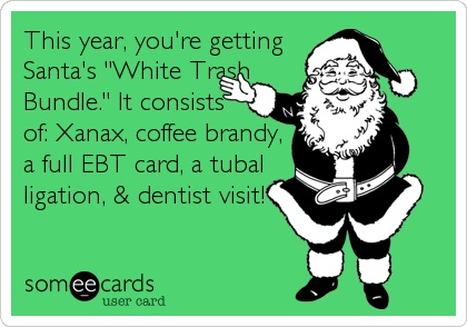 This year, you're getting
Santa's "White Trash
Bundle." It consists
of: Xanax, coffee brandy,
a full EBT card, a tubal
ligation, & dentist visit!