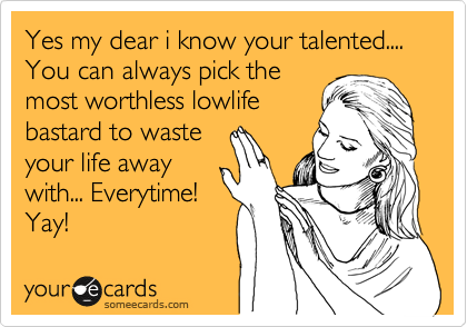 Yes my dear i know your talented.... You can always pick the
most worthless lowlife
bastard to waste
your life away
with... Everytime!
Yay!