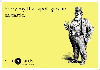 Sorry my that apologies are
sarcastic.