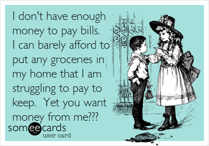 I don't have enough
money to pay bills. 
I can barely afford to
put any groceries in
my home that I am
struggling to pay to
keep.  Yet you want 
money from me???