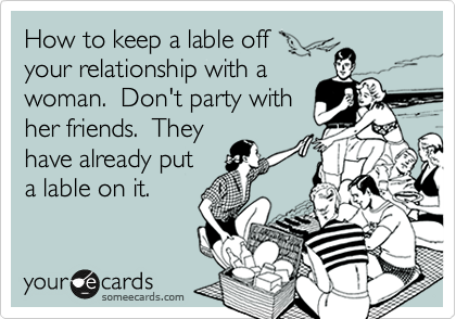 How to keep a lable off
your relationship with a
woman.  Don't party with
her friends.  They
have already put
a lable on it.