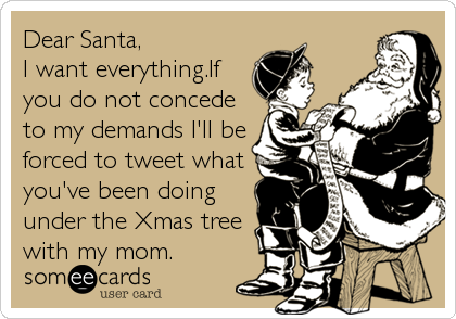 Dear Santa,
I want everything.If
you do not concede
to my demands I'll be
forced to tweet what
you've been doing
under the Xmas tree
with my mom.
