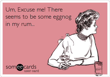 Um, Excuse me! There
seems to be some eggnog
in my rum...