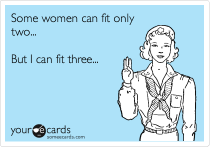 Some women can fit only
two... 

But I can fit three...