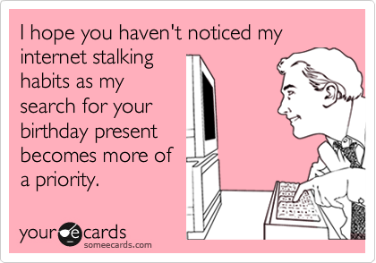 I hope you haven't noticed my internet stalking
habits as my
search for your 
birthday present 
becomes more of
a priority.