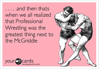 . . . . .and then thats
when we all realized
that Professional
Wrestling was the
greatest thing next to
the McGriddle
