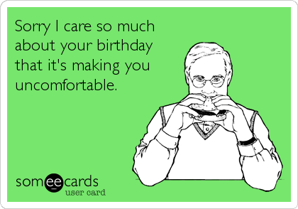 Sorry I care so much
about your birthday
that it's making you
uncomfortable.