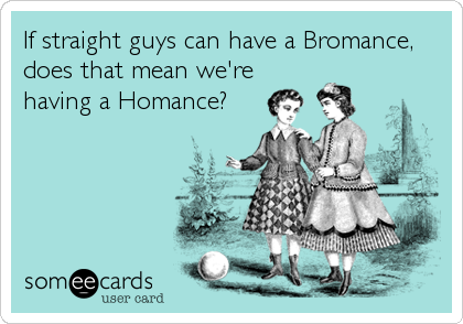 If straight guys can have a Bromance,
does that mean we're
having a Homance?