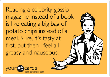 Reading a celebrity gossip
magazine instead of a book
is like eating a big bag of
potato chips instead of a
meal. Sure, it's tasty at
first, but then I feel all
greasy and nauseous.