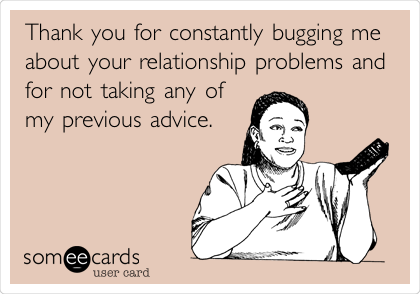 Thank you for constantly bugging me
about your relationship problems and
for not taking any of
my previous advice.