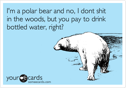 I'm a polar bear and no, I dont shit in the woods, but you pay to drink
bottled water, right?