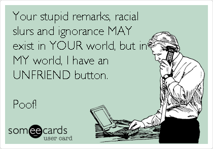 Your stupid remarks, racial
slurs and ignorance MAY
exist in YOUR world, but in
MY world, I have an
UNFRIEND button.

Poof!