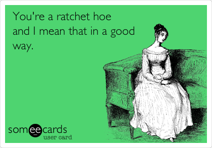 You're a ratchet hoe       
and I mean that in a good
way.