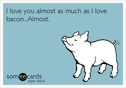 I love you almost as much as I love
bacon...Almost.