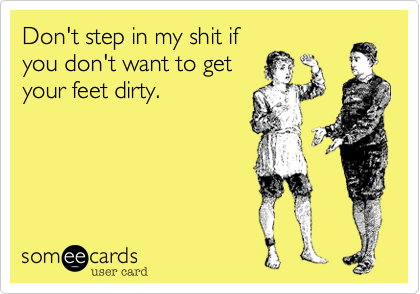 Don't step in my shit if
you don't want to get
your feet dirty.