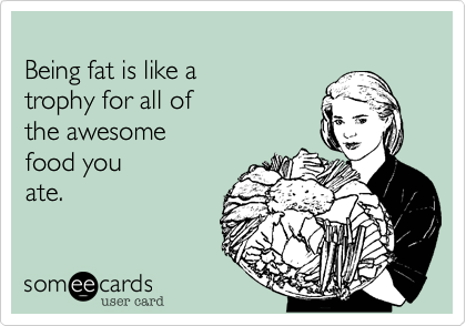 
Being fat is like a 
trophy for all of
the awesome 
food you
ate.