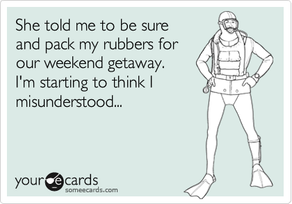 She told me to be sure
and pack my rubbers for
our weekend getaway. 
I'm starting to think I
mindsertood...