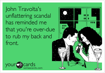 John Travolta's
unflattering scandal
has reminded me
that you're over-due
to rub my back and
front. 