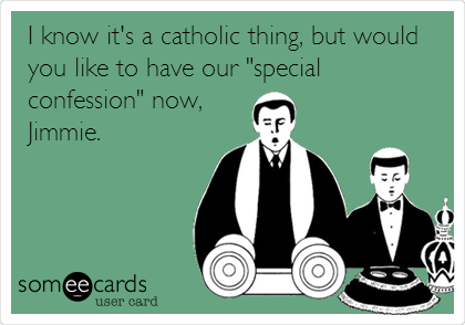  I know it's a catholic thing, but would
you like to have our "special
confession" now,
Jimmie.