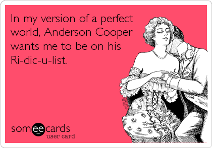 In my version of a perfect
world, Anderson Cooper
wants me to be on his
Ri-dic-u-list.
