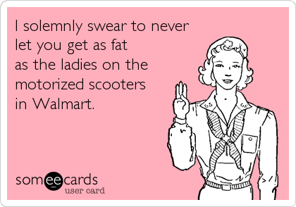 I solemnly swear to never
let you get as fat 
as the ladies on the
motorized scooters 
in Walmart.