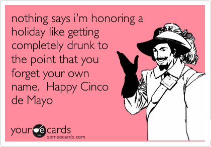 nothing says i'm honoring a
holiday like getting
completely drunk to
the point that you
forget your own
name.  Happy Cinco
de Mayo