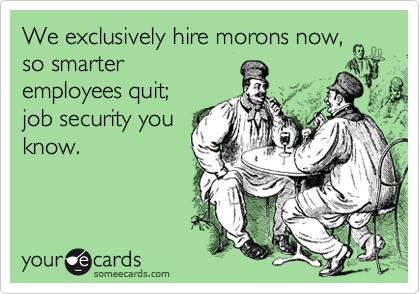 We exclusively hire morons now,
so smarter 
employees quit;
job security you
know.