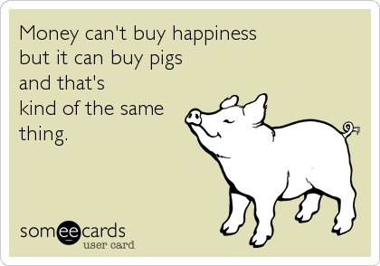 Money can't buy happiness 
but it can buy pigs 
and that's 
kind of the same 
thing.