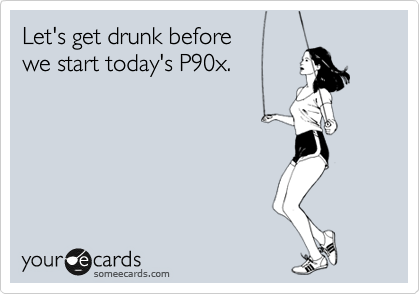 Let's get drunk before 
we start today's P90x.