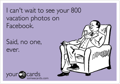 I can't wait to see your 800 vacation photos on
Facebook.    

Said, no one,
ever.