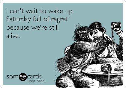 I can't wait to wake up
Saturday full of regret
because we're still
alive.
