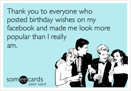 Thank you to everyone who posted birthday wishes on my facebook and made me look more popular than I really
am.