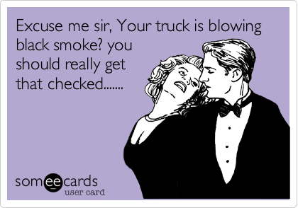 Excuse me sir, Your truck is blowing black smoke? youshould really getthat checked.......