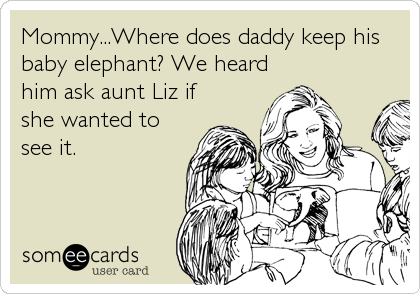 Mommy...Where does daddy keep his
baby elephant? We heard
him ask aunt Liz if
she wanted to
see it.