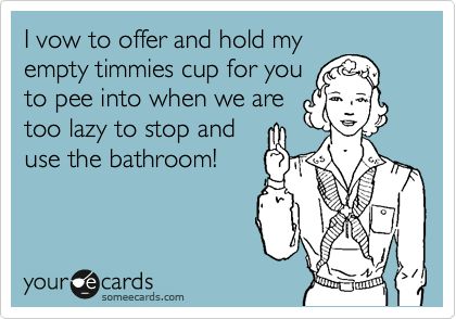 I vow to offer and hold my
empty timmies cup for you
to pee into when we are
too lazy to stop and
use the bathroom!