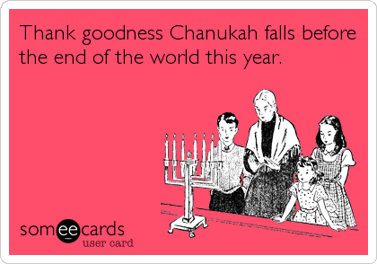 Thank goodness Chanukah falls before
the end of the world this year.