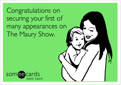 Congratulations on
securing your first of 
many appearances on
The Maury Show.