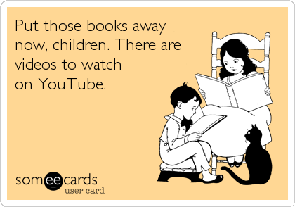Put those books away
now, children. There are
videos to watch 
on YouTube.