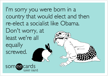 I'm sorry you were born in a country that would elect and then re-elect a socialist like Obama. Don't worry%2C at
least we're all
equally
screwed.