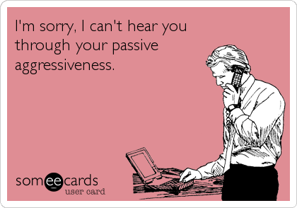 I'm sorry, I can't hear you
through your passive 
aggressiveness.