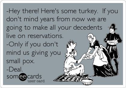-Hey there! Here's some turkey.  If you
don't mind years from now we are
going to make all your decedents
live on reservations.
-Only if you don't
mind us giving you
small pox.
-Deal.