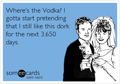 Where's the Vodka? I
gotta start pretending
that I still like this dork
for the next 3,650
days.
