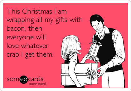 This Christmas I am
wrapping all my gifts with
bacon, then
everyone will
love whatever
crap I get them.