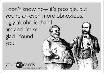 I don't know how it's possible, but you're an even more obnoxious, ugly alcoholic than I
am and I'm so
glad I found
you.
