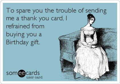 To spare you the trouble of sending
me a thank you card, I
refrained from
buying you a
Birthday gift.