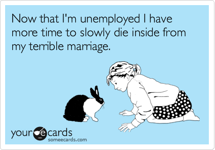 Now that I'm unemployed I have more time to slowly die inside from my terrible marriage.