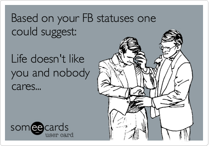 Based on your FB statuses one could suggest:  1. Life
doesn't like you 2.
Nobody cares
