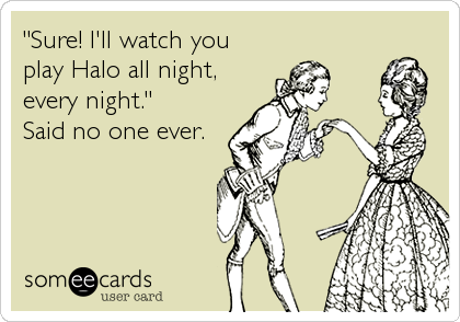 "Sure! I'll watch you
play Halo all night,
every night." 
Said no one ever.