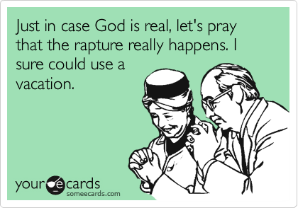 Just in case God is real, let's pray that the rapture really happens. I sure could use a
vacation.